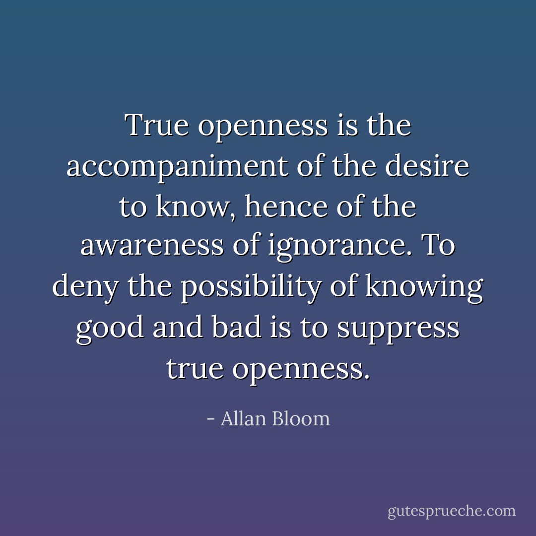 True openness is the accompaniment of the desire to know, hence of the awareness of ignorance. To deny the possibility of knowing good and bad is to suppress true openness. - Allan Bloom