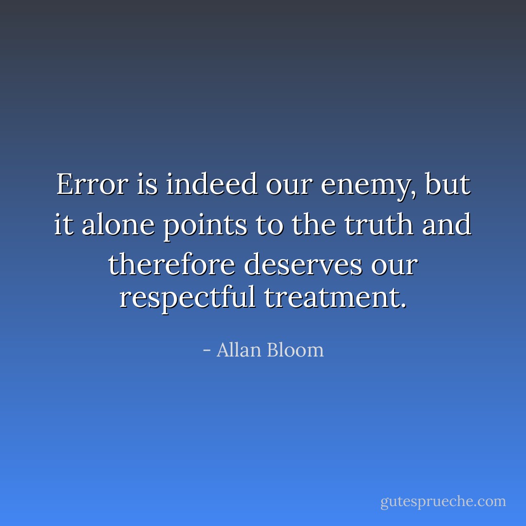 Error is indeed our enemy, but it alone points to the truth and therefore deserves our respectful treatment. - Allan Bloom