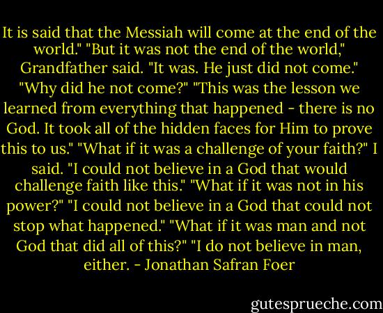 It is said that the Messiah will come at the end of the world." "But it was not the end of the world," Grandfather said. "It was. He just did not come." "Why did he not come?" "This was the lesson we learned from everything that happened - there is no God. It took all of the hidden faces for Him to prove this to us." "What if it was a challenge of your faith?" I said. "I could not believe in a God that would challenge faith like this." "What if it was not in his power?" "I could not believe in a God that could not stop what happened." "What if it was man and not God that did all of this?" "I do not believe in man, either. - Jonathan Safran Foer