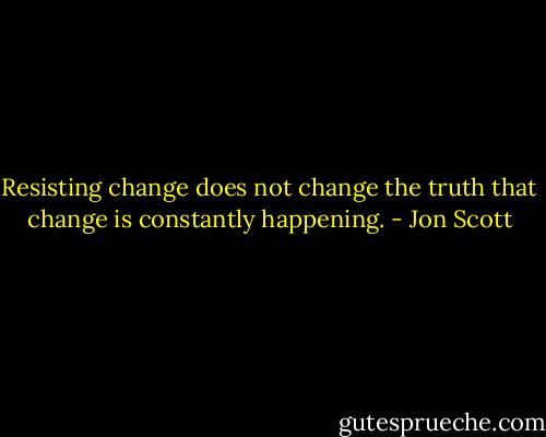 Resisting change does not change the truth that change is constantly happening. - Jon Scott