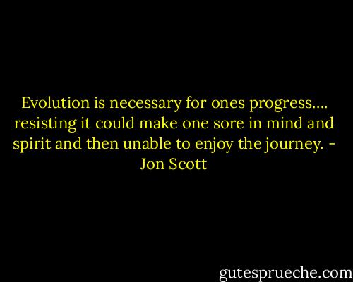 Evolution is necessary for ones progress…. resisting it could make one sore in mind and spirit and then unable to enjoy the journey. - Jon Scott