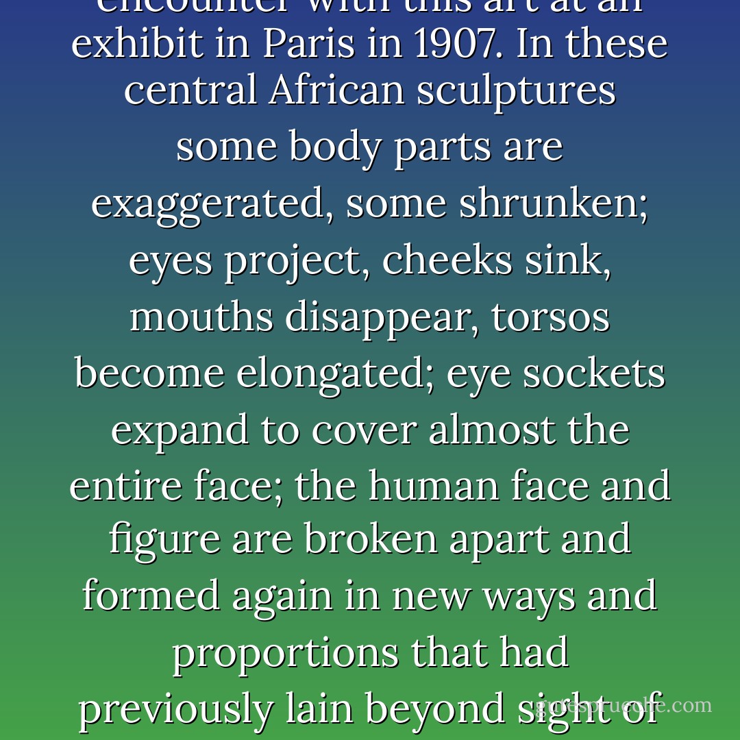 Most striking about the traditional societies of the Congo was their remarkable artwork: baskets, mats, pottery, copper and ironwork, and, above all, woodcarving. It would be two decades before Europeans really noticed this art. Its discovery then had a strong influence on Braque, Matisse, and Picasso -- who subsequently kept African art objects in his studio until his death. Cubism was new only for Europeans, for it was partly inspired by specific pieces of African art, some of them from the Pende and Songye peoples, who live in the basin of the Kasai River, one of the Congo's major tributaries.<br /><br />It was easy to see the distinctive brilliance that so entranced Picasso and his colleagues at their first encounter with this art at an exhibit in Paris in 1907. In these central African sculptures some body parts are exaggerated, some shrunken; eyes project, cheeks sink, mouths disappear, torsos become elongated; eye sockets expand to cover almost the entire face; the human face and figure are broken apart and formed again in new ways and proportions that had previously lain beyond sight of traditional European realism.<br /><br />The art sprang from cultures that had, among other things, a looser sense than Islam or Christianity of the boundaries between our world and the next, as well as those between the world of humans and the world of beasts. Among the Bolia people of the Congo, for example, a king was chosen by a council of elders; by ancestors, who appeared to him in a dream; and finally by wild animals, who signaled their assent by roaring during a night when the royal candidate was left at a particular spot in the rain forest. Perhaps it was the fluidity of these boundaries that granted central Africa's artists a freedom those in Europe had not yet discovered.  - Adam Hochschild