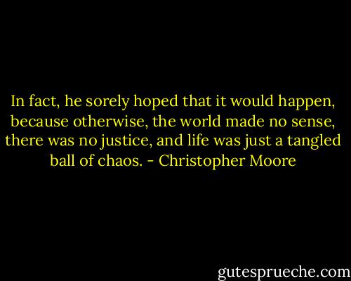 In fact, he sorely hoped that it would happen, because otherwise, the world made no sense, there was no justice, and life was just a tangled ball of chaos. - Christopher Moore