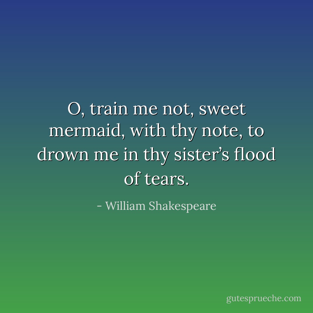 O, train me not, sweet mermaid, with thy note,<br />to drown me in thy sister’s flood of tears. - William Shakespeare