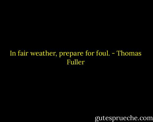 In fair weather, prepare for foul. - Thomas Fuller