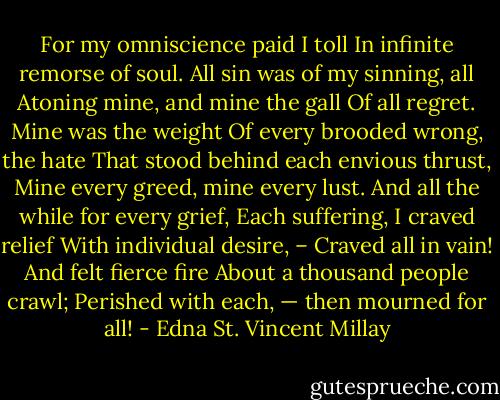 For my omniscience paid I toll<br />In infinite remorse of soul.<br />All sin was of my sinning, all<br />Atoning mine, and mine the gall<br />Of all regret. Mine was the weight<br />Of every brooded wrong, the hate<br />That stood behind each envious thrust,<br />Mine every greed, mine every lust.<br />And all the while for every grief,<br />Each suffering, I craved relief<br />With individual desire, –<br />Craved all in vain! And felt fierce fire<br />About a thousand people crawl;<br />Perished with each, — then mourned for all! - Edna St. Vincent Millay