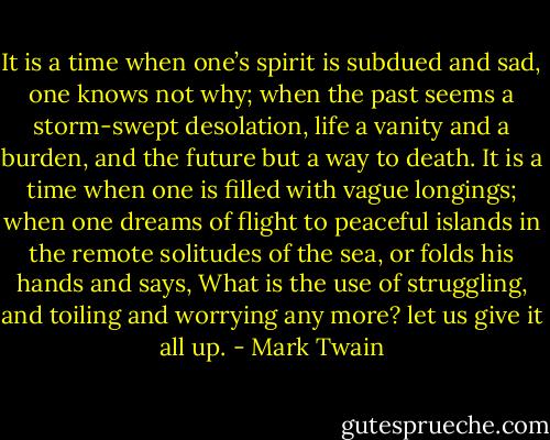 It is a time when one’s spirit is subdued and sad, one knows not why; when the past seems a storm-swept desolation, life a vanity and a burden, and the future but a way to death. It is a time when one is filled with vague longings; when one dreams of flight to peaceful islands in the remote solitudes of the sea, or folds his hands and says, What is the use of struggling, and toiling and worrying any more? let us give it all up. - Mark Twain
