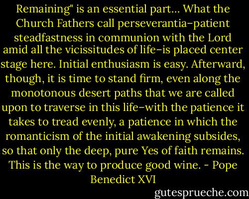 Remaining" is an essential part… What the Church Fathers call perseverantia–patient steadfastness in communion with the Lord amid all the vicissitudes of life–is placed center stage here. Initial enthusiasm is easy. Afterward, though, it is time to stand firm, even along the monotonous desert paths that we are called upon to traverse in this life–with the patience it takes to tread evenly, a patience in which the romanticism of the initial awakening subsides, so that only the deep, pure Yes of faith remains. This is the way to produce good wine. - Pope Benedict XVI