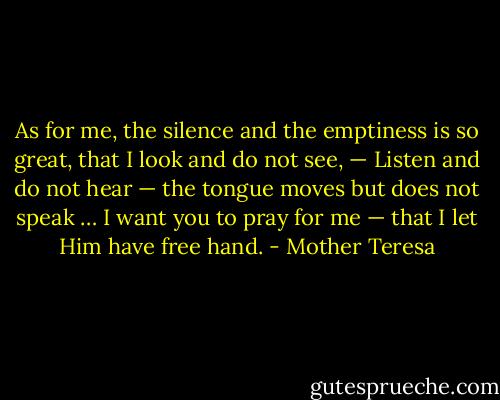 As for me, the silence and the emptiness is so great, that I look and do not see, — Listen and do not hear — the tongue moves but does not speak … I want you to pray for me — that I let Him have free hand. - Mother Teresa