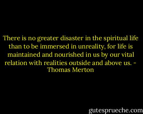 There is no greater disaster in the spiritual life than to be immersed in unreality, for life is maintained and nourished in us by our vital relation with realities outside and above us. - Thomas Merton
