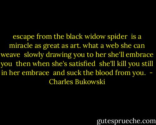 escape from the black widow spider <br />is a miracle as great as art.<br />what a web she can weave <br />slowly drawing you to her<br />she'll embrace you <br />then when she's satisfied <br />she'll kill you<br />still in her embrace <br />and suck the blood from you.  - Charles Bukowski