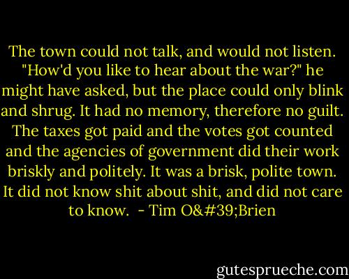 The town could not talk, and would not listen. "How'd you like to hear about the war?" he might have asked, but the place could only blink and shrug. It had no memory, therefore no guilt. The taxes got paid and the votes got counted and the agencies of government did their work briskly and politely. It was a brisk, polite town. It did not know shit about shit, and did not care to know.  - Tim O'Brien