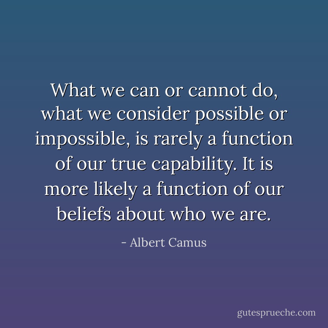 What we can or cannot do, what we consider possible or impossible, is rarely a function of our true capability. It is more likely a function of our beliefs about who we are. - Albert Camus