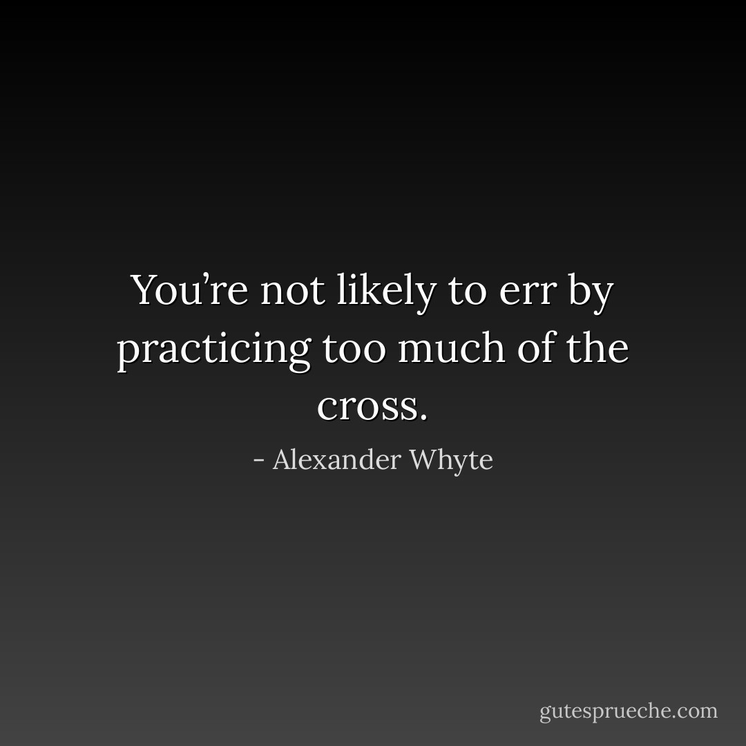You’re not likely to err by practicing too much of the cross. - Alexander Whyte