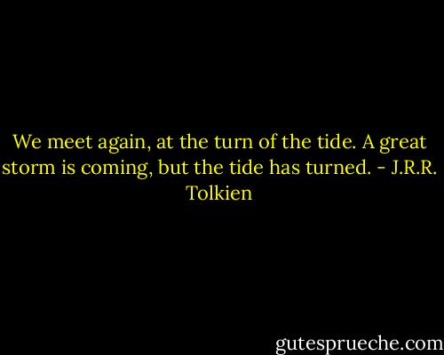 We meet again, at the turn of the tide. A great storm is coming, but the tide has turned. - J.R.R. Tolkien