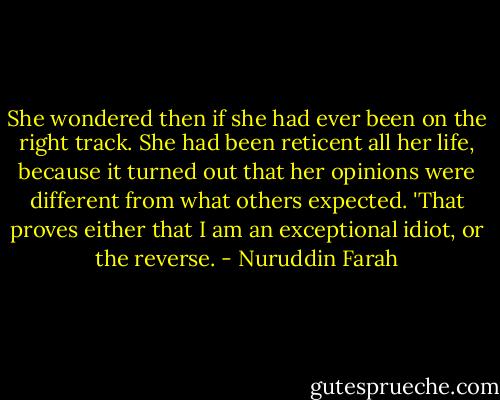 She wondered then if she had ever been on the right track. She had been reticent all her life, because it turned out that her opinions were different from what others expected. 'That proves either that I am an exceptional idiot, or the reverse. - Nuruddin Farah