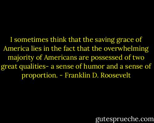 I sometimes think that the saving grace of America lies in the fact that the overwhelming majority of Americans are possessed of two great qualities- a sense of humor and a sense of proportion. - Franklin D. Roosevelt
