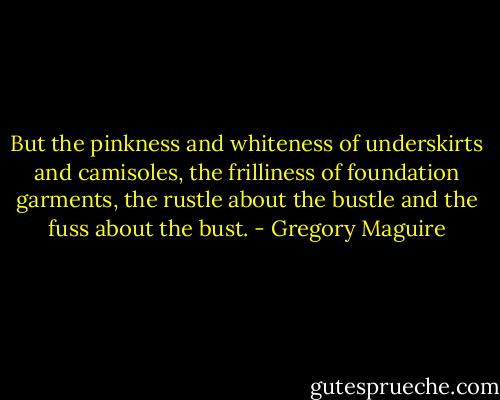 But the pinkness and whiteness of underskirts and camisoles, the frilliness of foundation garments, the rustle about the bustle and the fuss about the bust. - Gregory Maguire