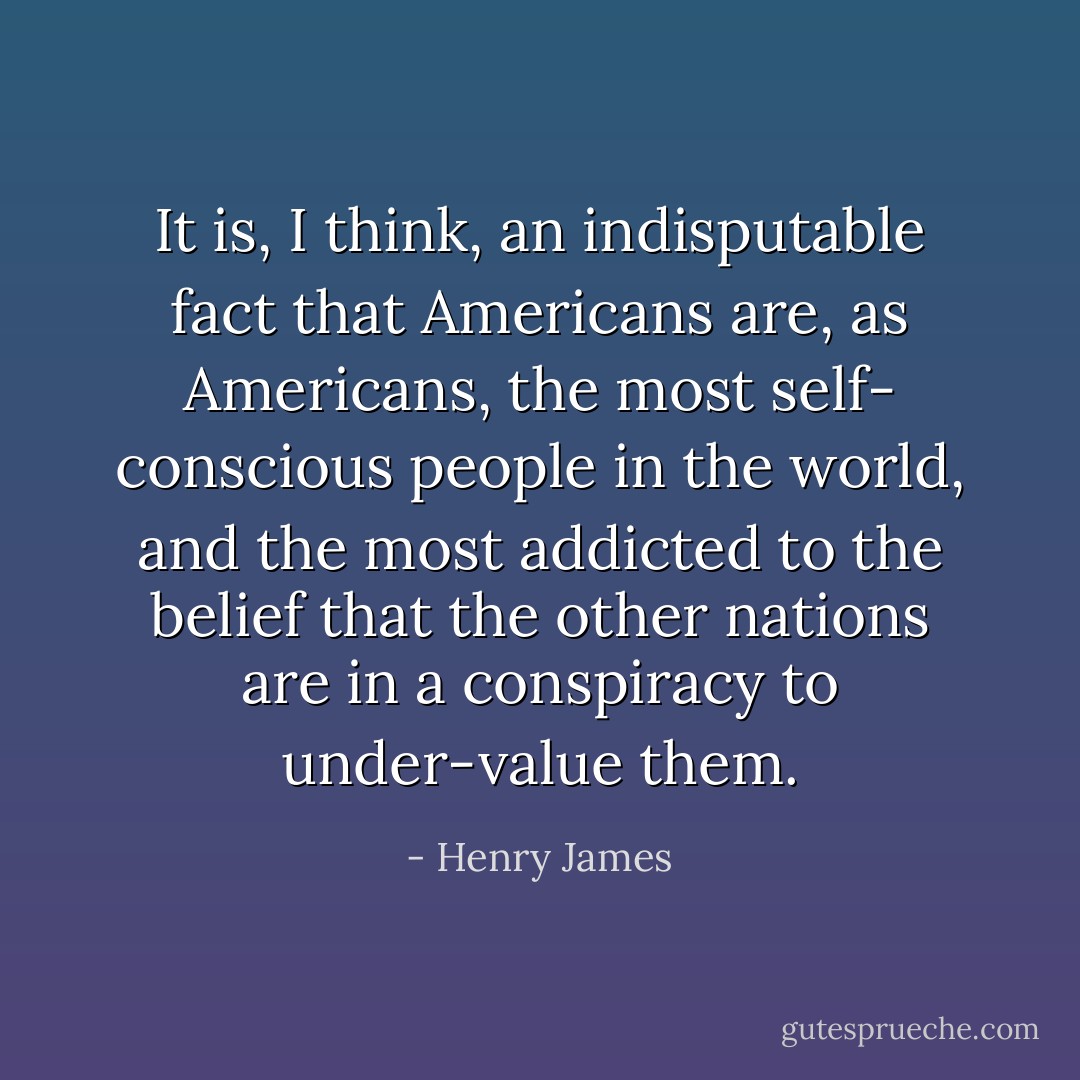 It is, I think, an indisputable fact that Americans are, as Americans, the most self- conscious people in the world, and the most addicted to the belief that the other nations are in a conspiracy to under-value them. - Henry James