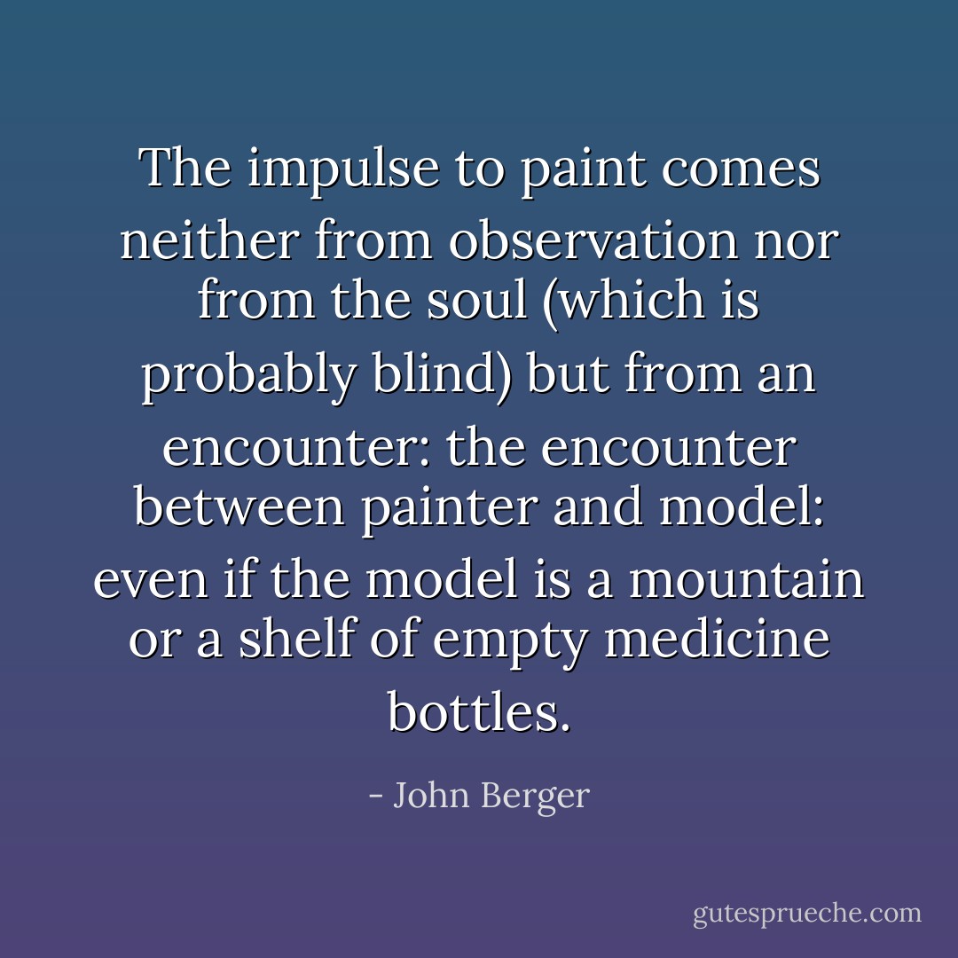 The impulse to paint comes neither from observation nor from the soul (which is probably blind) but from an encounter: the encounter between painter and model: even if the model is a mountain or a shelf of empty medicine bottles. - John Berger