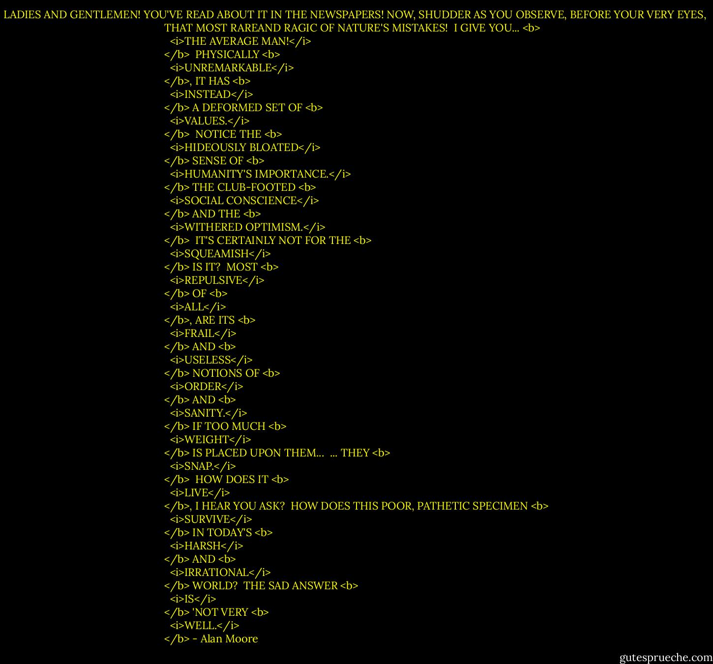 LADIES AND GENTLEMEN! YOU'VE READ ABOUT IT IN THE NEWSPAPERS! NOW, SHUDDER AS YOU OBSERVE, BEFORE YOUR VERY EYES, THAT MOST RAREAND RAGIC OF NATURE'S MISTAKES!<br /><br />I GIVE YOU... <b>
  <i>THE AVERAGE MAN!</i>
</b><br /><br />PHYSICALLY <b>
  <i>UNREMARKABLE</i>
</b>, IT HAS <b>
  <i>INSTEAD</i>
</b> A DEFORMED SET OF <b>
  <i>VALUES.</i>
</b><br /><br />NOTICE THE <b>
  <i>HIDEOUSLY BLOATED</i>
</b> SENSE OF <b>
  <i>HUMANITY'S IMPORTANCE.</i>
</b> THE CLUB-FOOTED <b>
  <i>SOCIAL CONSCIENCE</i>
</b> AND THE <b>
  <i>WITHERED OPTIMISM.</i>
</b><br /><br />IT'S CERTAINLY NOT FOR THE <b>
  <i>SQUEAMISH</i>
</b> IS IT?<br /><br />MOST <b>
  <i>REPULSIVE</i>
</b> OF <b>
  <i>ALL</i>
</b>, ARE ITS <b>
  <i>FRAIL</i>
</b> AND <b>
  <i>USELESS</i>
</b> NOTIONS OF <b>
  <i>ORDER</i>
</b> AND <b>
  <i>SANITY.</i>
</b> IF TOO MUCH <b>
  <i>WEIGHT</i>
</b> IS PLACED UPON THEM...<br /><br />... THEY <b>
  <i>SNAP.</i>
</b><br /><br />HOW DOES IT <b>
  <i>LIVE</i>
</b>, I HEAR YOU ASK?<br /><br />HOW DOES THIS POOR, PATHETIC SPECIMEN <b>
  <i>SURVIVE</i>
</b> IN TODAY'S <b>
  <i>HARSH</i>
</b> AND <b>
  <i>IRRATIONAL</i>
</b> WORLD?<br /><br />THE SAD ANSWER <b>
  <i>IS</i>
</b> 'NOT VERY <b>
  <i>WELL.</i>
</b> - Alan Moore