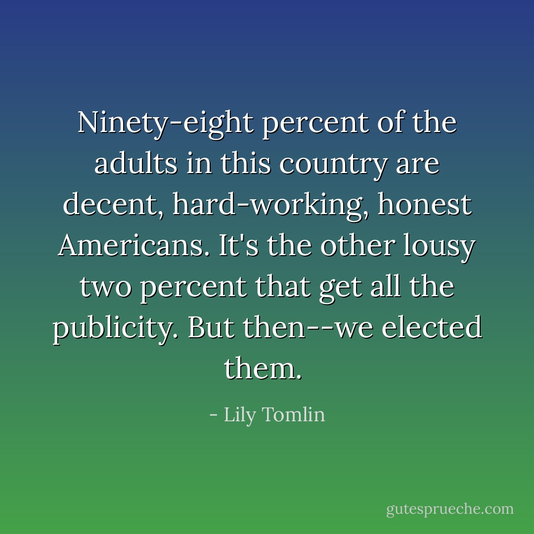 Ninety-eight percent of the adults in this country are decent, hard-working, honest Americans. It's the other lousy two percent that get all the publicity. But then--we elected them.  - Lily Tomlin