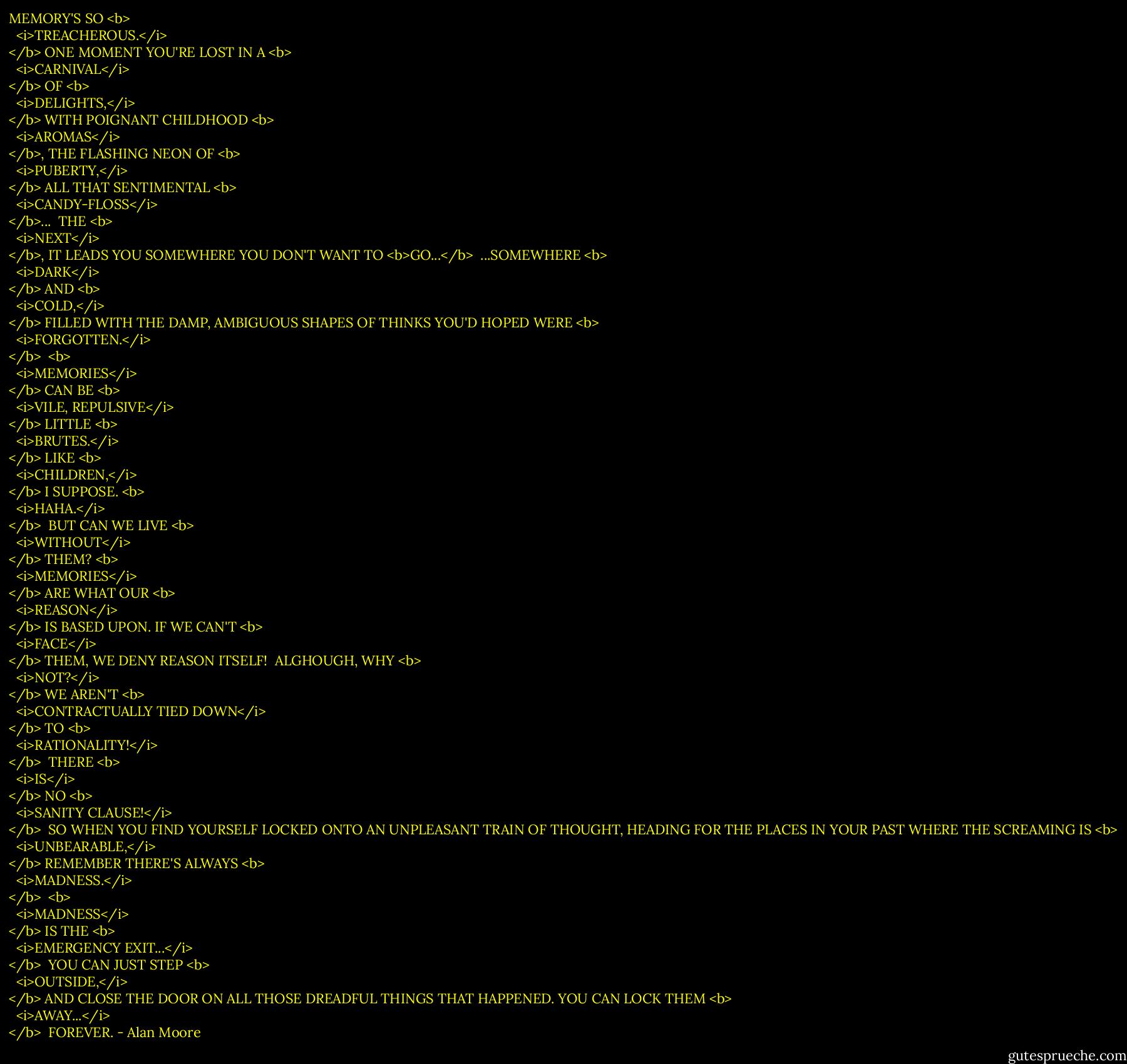 MEMORY'S SO <b>
  <i>TREACHEROUS.</i>
</b> ONE MOMENT YOU'RE LOST IN A <b>
  <i>CARNIVAL</i>
</b> OF <b>
  <i>DELIGHTS,</i>
</b> WITH POIGNANT CHILDHOOD <b>
  <i>AROMAS</i>
</b>, THE FLASHING NEON OF <b>
  <i>PUBERTY,</i>
</b> ALL THAT SENTIMENTAL <b>
  <i>CANDY-FLOSS</i>
</b>...<br /><br />THE <b>
  <i>NEXT</i>
</b>, IT LEADS YOU SOMEWHERE YOU DON'T WANT TO <b>GO...</b><br /><br />...SOMEWHERE <b>
  <i>DARK</i>
</b> AND <b>
  <i>COLD,</i>
</b> FILLED WITH THE DAMP, AMBIGUOUS SHAPES OF THINKS YOU'D HOPED WERE <b>
  <i>FORGOTTEN.</i>
</b><br /><br /><b>
  <i>MEMORIES</i>
</b> CAN BE <b>
  <i>VILE, REPULSIVE</i>
</b> LITTLE <b>
  <i>BRUTES.</i>
</b> LIKE <b>
  <i>CHILDREN,</i>
</b> I SUPPOSE. <b>
  <i>HAHA.</i>
</b><br /><br />BUT CAN WE LIVE <b>
  <i>WITHOUT</i>
</b> THEM? <b>
  <i>MEMORIES</i>
</b> ARE WHAT OUR <b>
  <i>REASON</i>
</b> IS BASED UPON. IF WE CAN'T <b>
  <i>FACE</i>
</b> THEM, WE DENY REASON ITSELF!<br /><br />ALGHOUGH, WHY <b>
  <i>NOT?</i>
</b> WE AREN'T <b>
  <i>CONTRACTUALLY TIED DOWN</i>
</b> TO <b>
  <i>RATIONALITY!</i>
</b><br /><br />THERE <b>
  <i>IS</i>
</b> NO <b>
  <i>SANITY CLAUSE!</i>
</b><br /><br />SO WHEN YOU FIND YOURSELF LOCKED ONTO AN UNPLEASANT TRAIN OF THOUGHT, HEADING FOR THE PLACES IN YOUR PAST WHERE THE SCREAMING IS <b>
  <i>UNBEARABLE,</i>
</b> REMEMBER THERE'S ALWAYS <b>
  <i>MADNESS.</i>
</b><br /><br /><b>
  <i>MADNESS</i>
</b> IS THE <b>
  <i>EMERGENCY EXIT...</i>
</b><br /><br />YOU CAN JUST STEP <b>
  <i>OUTSIDE,</i>
</b> AND CLOSE THE DOOR ON ALL THOSE DREADFUL THINGS THAT HAPPENED. YOU CAN LOCK THEM <b>
  <i>AWAY...</i>
</b><br /><br />FOREVER. - Alan Moore