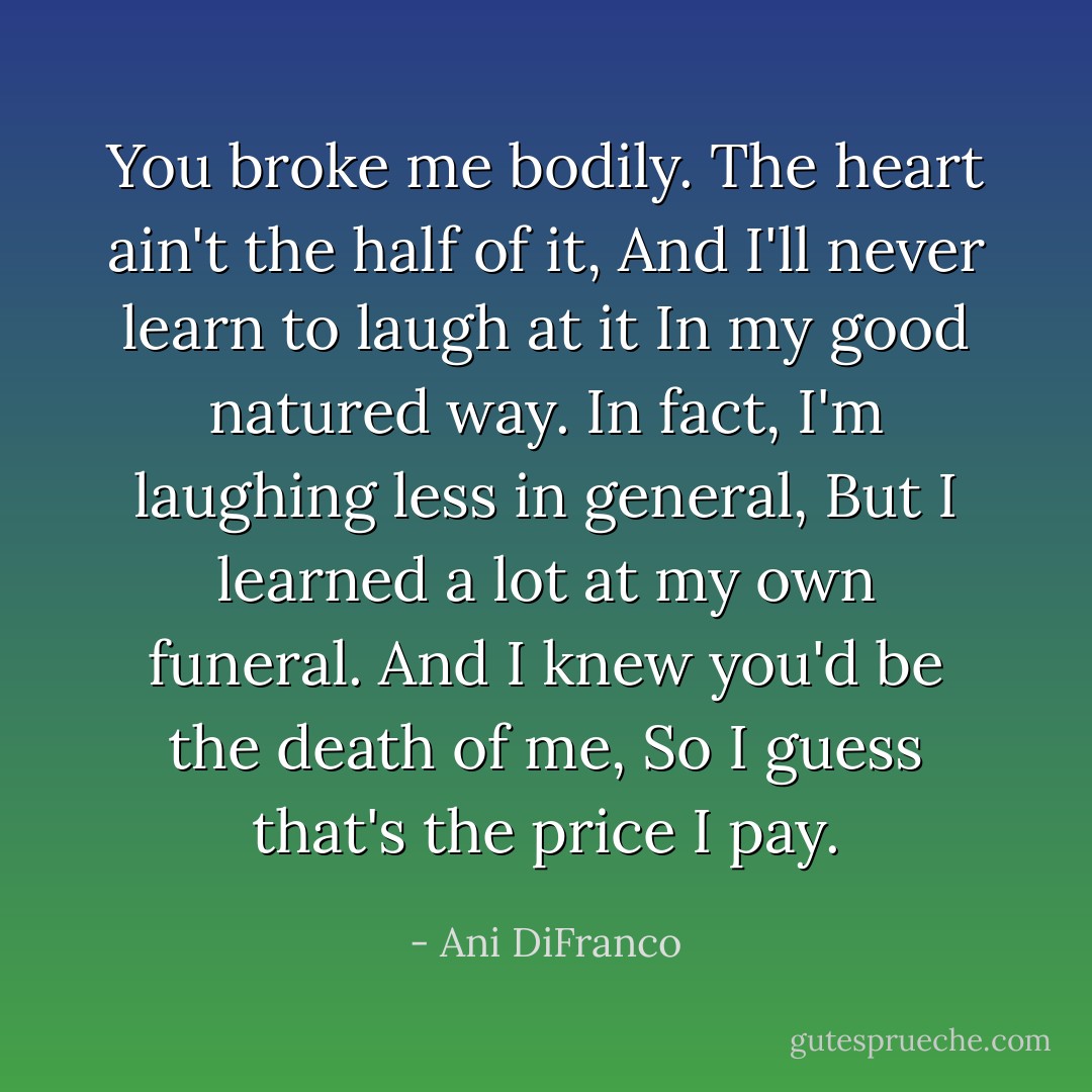 You broke me bodily.<br />The heart ain't the half of it,<br />And I'll never learn to laugh at it<br />In my good natured way.<br />In fact, I'm laughing less in general,<br />But I learned a lot at my own funeral.<br />And I knew you'd be the death of me,<br />So I guess that's the price I pay. - Ani DiFranco