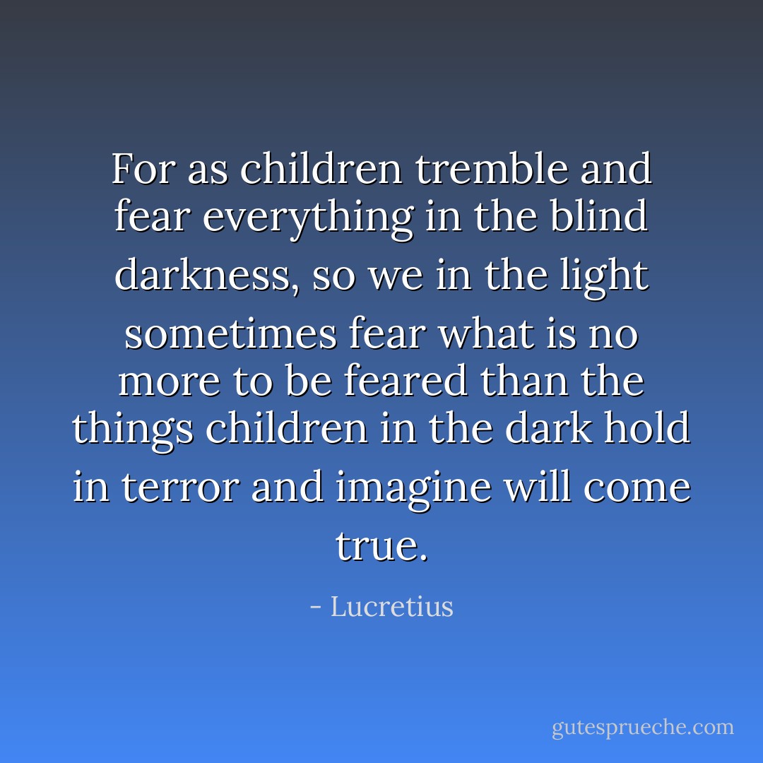 For as children tremble and fear everything in the blind darkness, so we in the light sometimes fear what is no more to be feared than the things children in the dark hold in terror and imagine will come true. - Lucretius