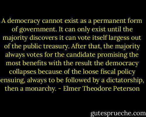 A democracy cannot exist as a permanent form of government. It can only exist until the majority discovers it can vote itself largess out of the public treasury. After that, the majority always votes for the candidate promising the most benefits with the result the democracy collapses because of the loose fiscal policy ensuing, always to be followed by a dictatorship, then a monarchy. - Elmer Theodore Peterson