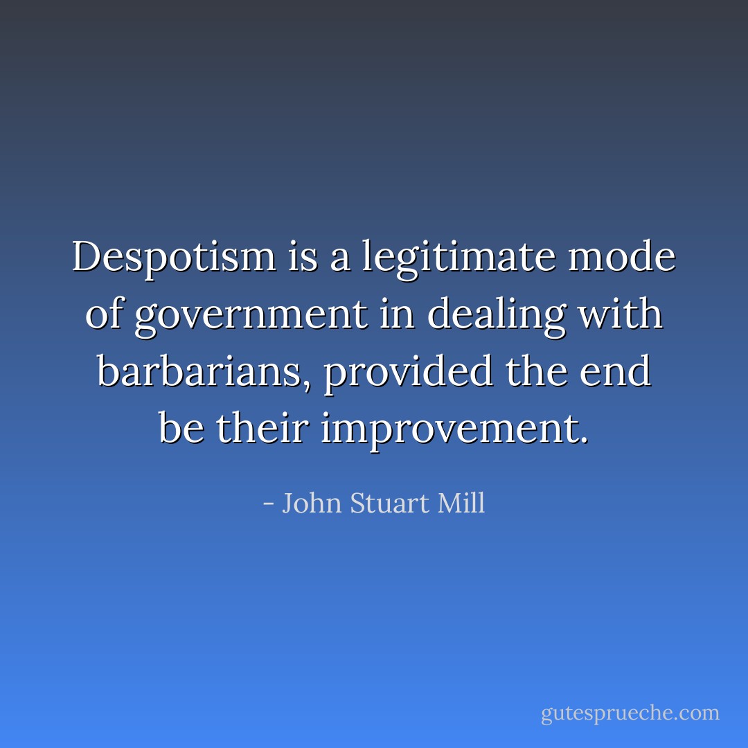 Despotism is a legitimate mode of government in dealing with barbarians, provided the end be their improvement. - John Stuart Mill
