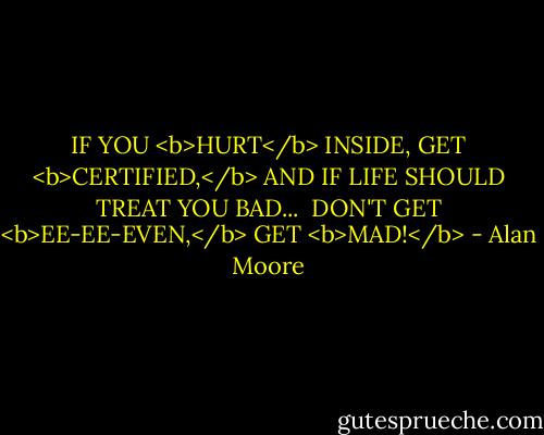 IF YOU <b>HURT</b> INSIDE, GET <b>CERTIFIED,</b> AND IF LIFE SHOULD TREAT YOU BAD...<br /><br />DON'T GET <b>EE-EE-EVEN,</b> GET <b>MAD!</b> - Alan Moore