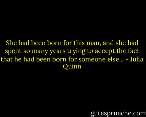 She had been born for this man, and she had spent so many years trying to accept the fact that he had been born for someone else... - Julia Quinn