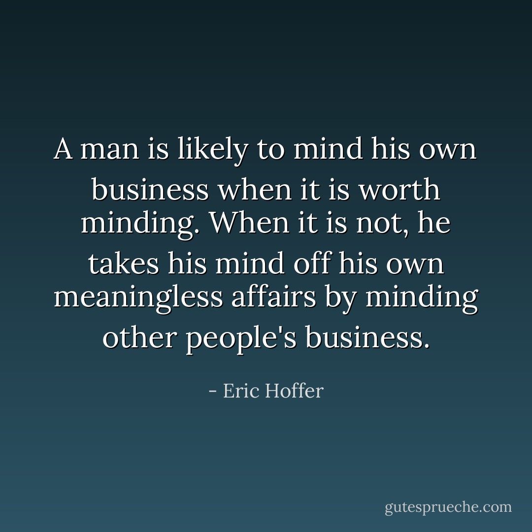 A man is likely to mind his own business when it is worth minding. When it is not, he takes his mind off his own meaningless affairs by minding other people's business. - Eric Hoffer