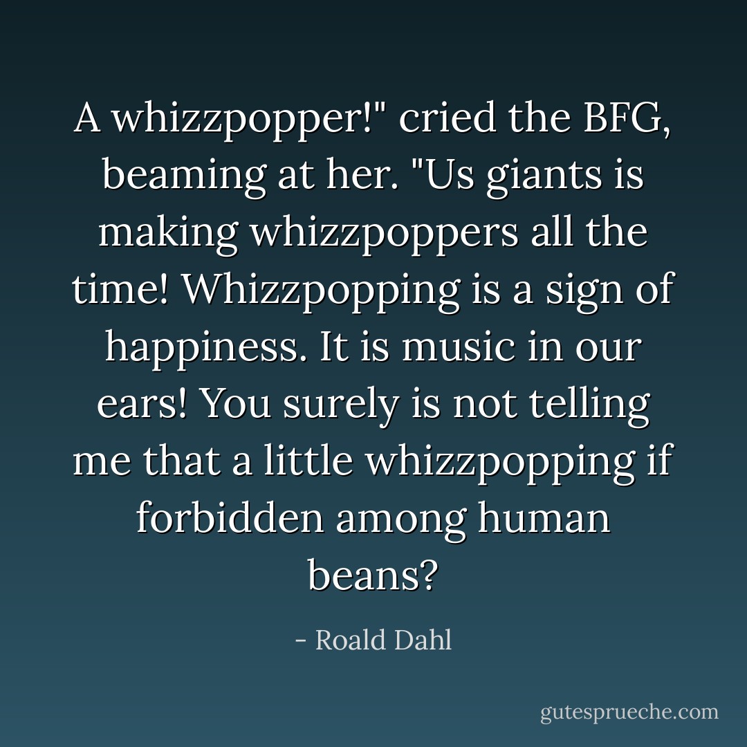 A whizzpopper!" cried the BFG, beaming at her. "Us giants is making whizzpoppers all the time! Whizzpopping is a sign of happiness. It is music in our ears! You surely is not telling me that a little whizzpopping if forbidden among human beans? - Roald Dahl