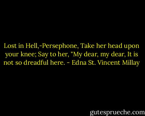 Lost in Hell,-Persephone,<br />Take her head upon your knee;<br />Say to her, "My dear, my dear,<br />It is not so dreadful here. - Edna St. Vincent Millay