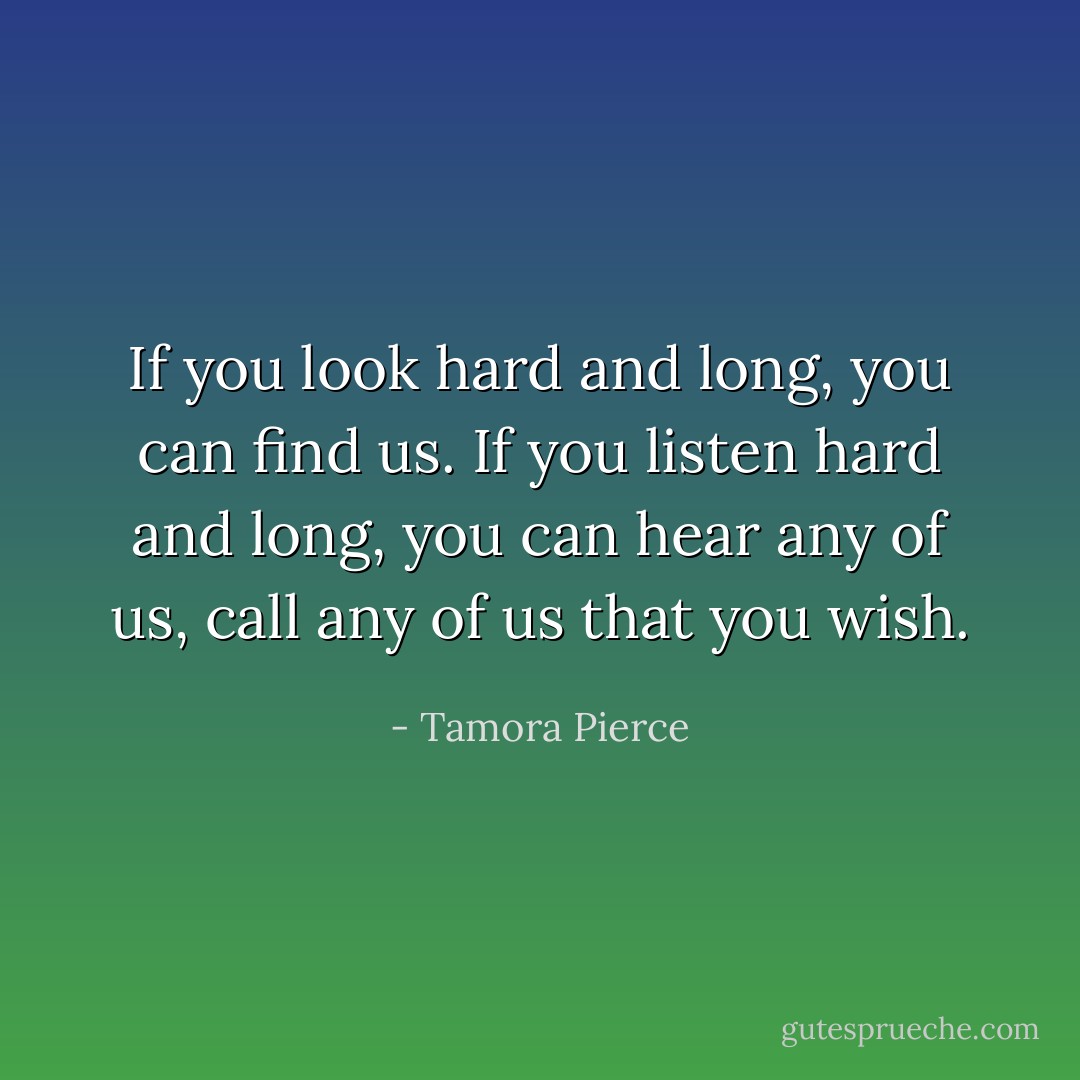 If you look hard and long, you can find us. If you listen hard and long, you can hear any of us, call any of us that you wish. - Tamora Pierce