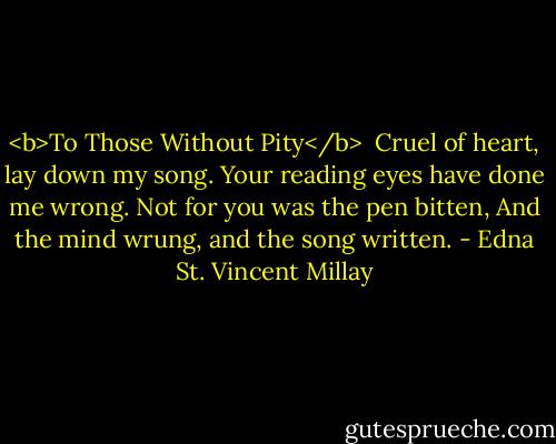 <b>To Those Without Pity</b><br /><br />Cruel of heart, lay down my song.<br />Your reading eyes have done me wrong.<br />Not for you was the pen bitten,<br />And the mind wrung, and the song written. - Edna St. Vincent Millay