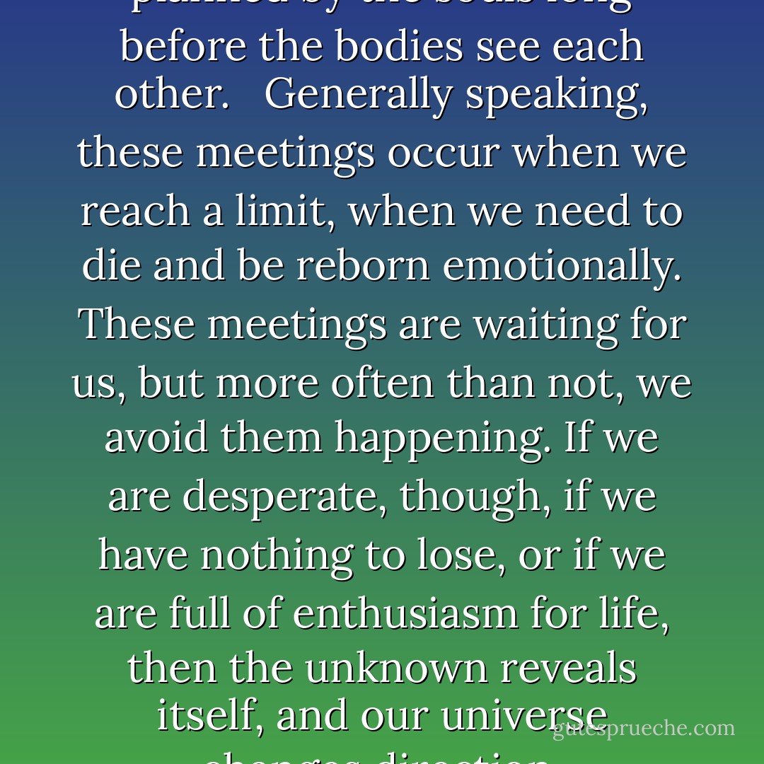 Really important meetings are planned by the souls long before the bodies see each other. <br /><br />Generally speaking, these meetings occur when we reach a limit, when we need to die and be reborn emotionally. These meetings are waiting for us, but more often than not, we avoid them happening. If we are desperate, though, if we have nothing to lose, or if we are full of enthusiasm for life, then the unknown reveals itself, and our universe changes direction. - Paulo Coelho