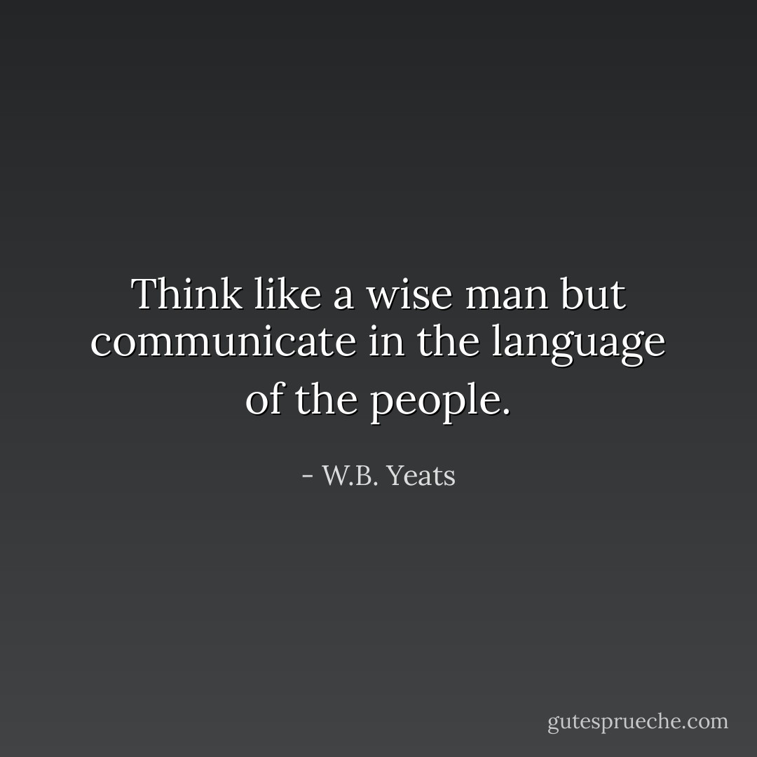 Think like a wise man but communicate in the language of the people. - W.B. Yeats
