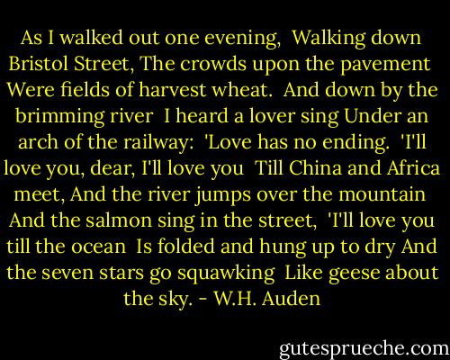 As I walked out one evening,<br /> Walking down Bristol Street,<br />The crowds upon the pavement<br /> Were fields of harvest wheat.<br /><br />And down by the brimming river<br /> I heard a lover sing<br />Under an arch of the railway:<br /> 'Love has no ending.<br /><br />'I'll love you, dear, I'll love you<br /> Till China and Africa meet,<br />And the river jumps over the mountain<br /> And the salmon sing in the street,<br /><br />'I'll love you till the ocean<br /> Is folded and hung up to dry<br />And the seven stars go squawking<br /> Like geese about the sky. - W.H. Auden