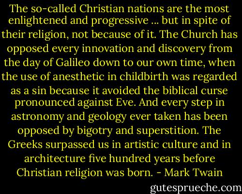 The so-called Christian nations are the most enlightened and progressive ... but in spite of their religion, not because of it. The Church has opposed every innovation and discovery from the day of Galileo down to our own time, when the use of anesthetic in childbirth was regarded as a sin because it avoided the biblical curse pronounced against Eve. And every step in astronomy and geology ever taken has been opposed by bigotry and superstition. The Greeks surpassed us in artistic culture and in architecture five hundred years before Christian religion was born. - Mark Twain
