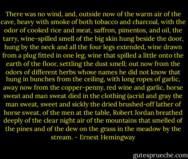 There was no wind, and, outside now of the warm air of the cave, heavy with smoke of both tobacco and charcoal, with the odor of cooked rice and meat, saffron, pimentos, and oil, the tarry, wine-spilled smell of the big skin hung beside the door, hung by the neck and all the four legs extended, wine drawn from a plug fitted in one leg, wine that spilled a little onto the earth of the floor, settling the dust smell; out now from the odors of different herbs whose names he did not know that hung in bunches from the ceiling, with long ropes of garlic, away now from the copper-penny, red wine and garlic, horse sweat and man sweat died in the clothing (acrid and gray the man sweat, sweet and sickly the dried brushed-off lather of horse sweat, of the men at the table, Robert Jordan breathed deeply of the clear night air of the mountains that smelled of the pines and of the dew on the grass in the meadow by the stream. - Ernest Hemingway