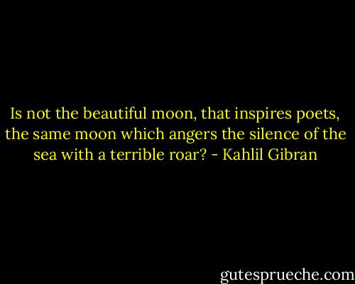 Is not the beautiful moon, that inspires poets, the same moon which angers the silence of the sea with a terrible roar? - Kahlil Gibran