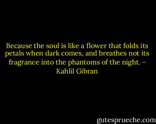 Because the soul is like a flower that folds its petals when dark comes, and breathes not its fragrance into the phantoms of the night. - Kahlil Gibran
