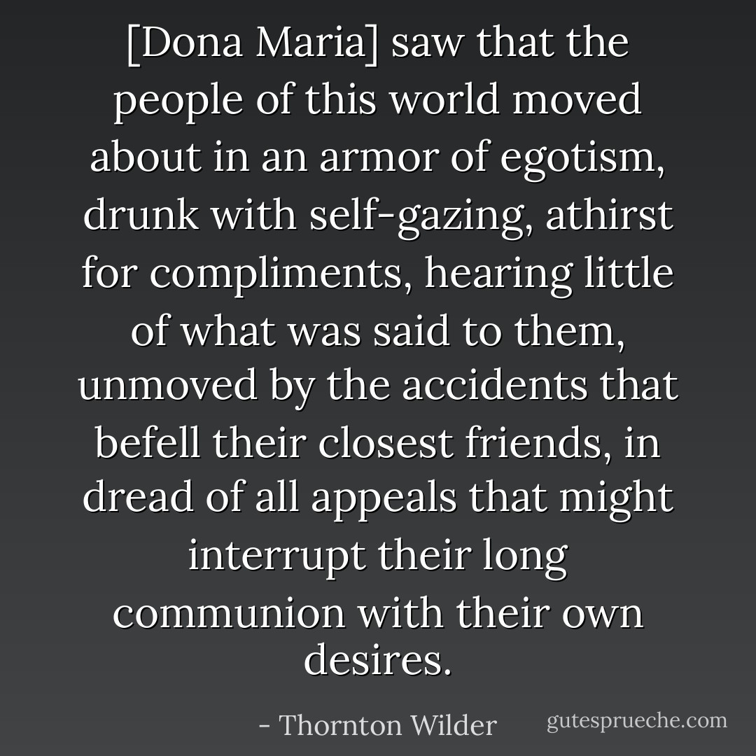 [Dona Maria] saw that the people of this world moved about in an armor of egotism, drunk with self-gazing, athirst for compliments, hearing little of what was said to them, unmoved by the accidents that befell their closest friends, in dread of all appeals that might interrupt their long communion with their own desires. - Thornton Wilder