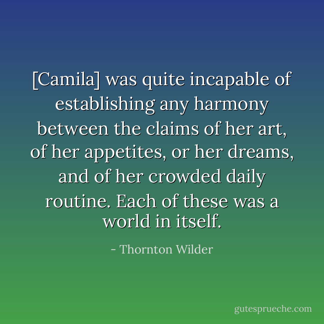 [Camila] was quite incapable of establishing any harmony between the claims of her art, of her appetites, or her dreams, and of her crowded daily routine. Each of these was a world in itself. - Thornton Wilder