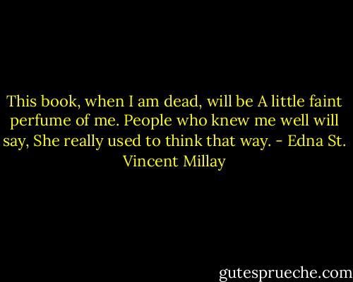 This book, when I am dead, will be<br />A little faint perfume of me.<br />People who knew me well will say,<br />She really used to think that way. - Edna St. Vincent Millay