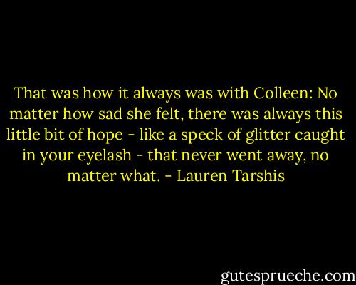 That was how it always was with Colleen: No matter how sad she felt, there was always this little bit of hope - like a speck of glitter caught in your eyelash - that never went away, no matter what. - Lauren Tarshis