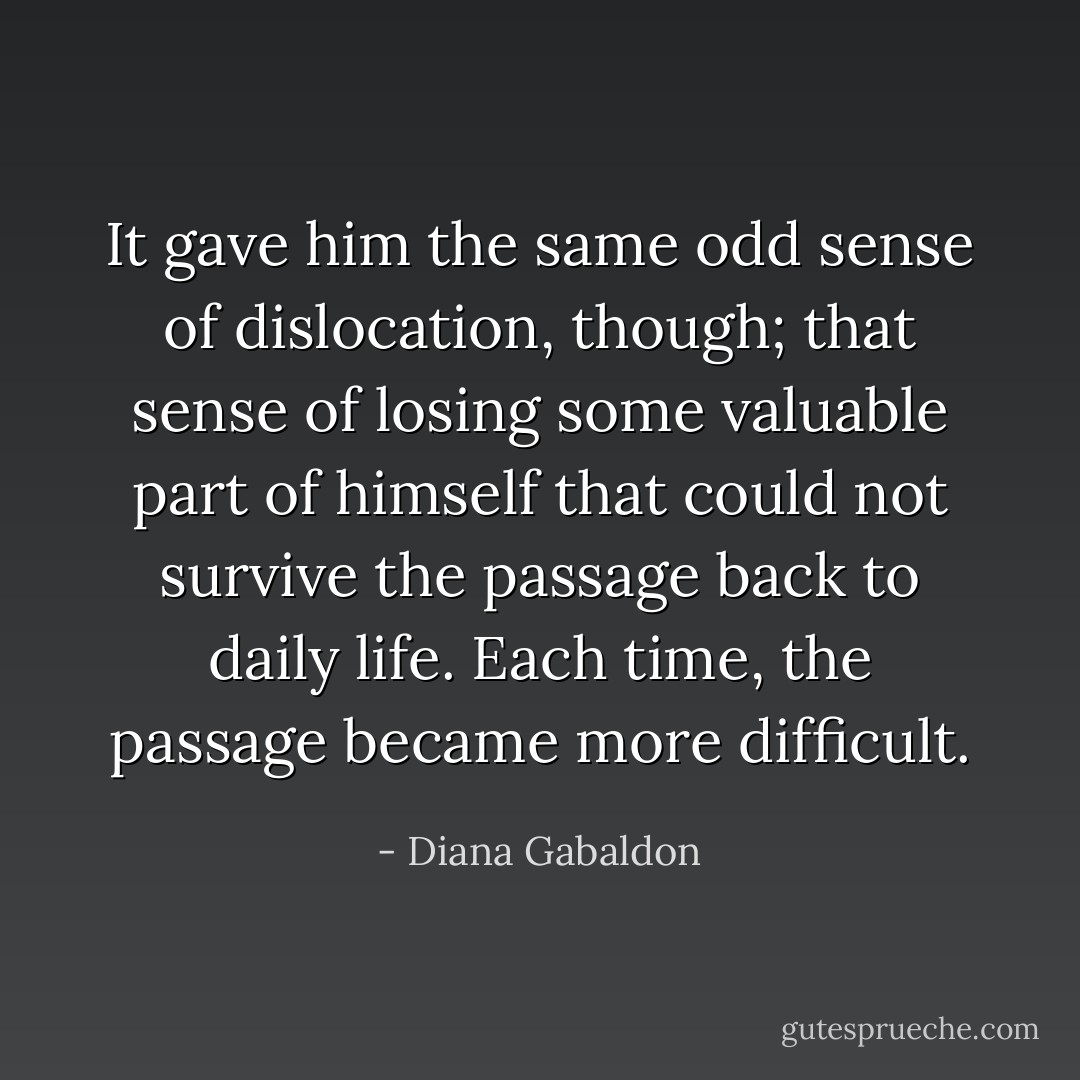 It gave him the same odd sense of dislocation, though; that sense of losing some valuable part of himself that could not survive the passage back to daily life. Each time, the passage became more difficult. - Diana Gabaldon